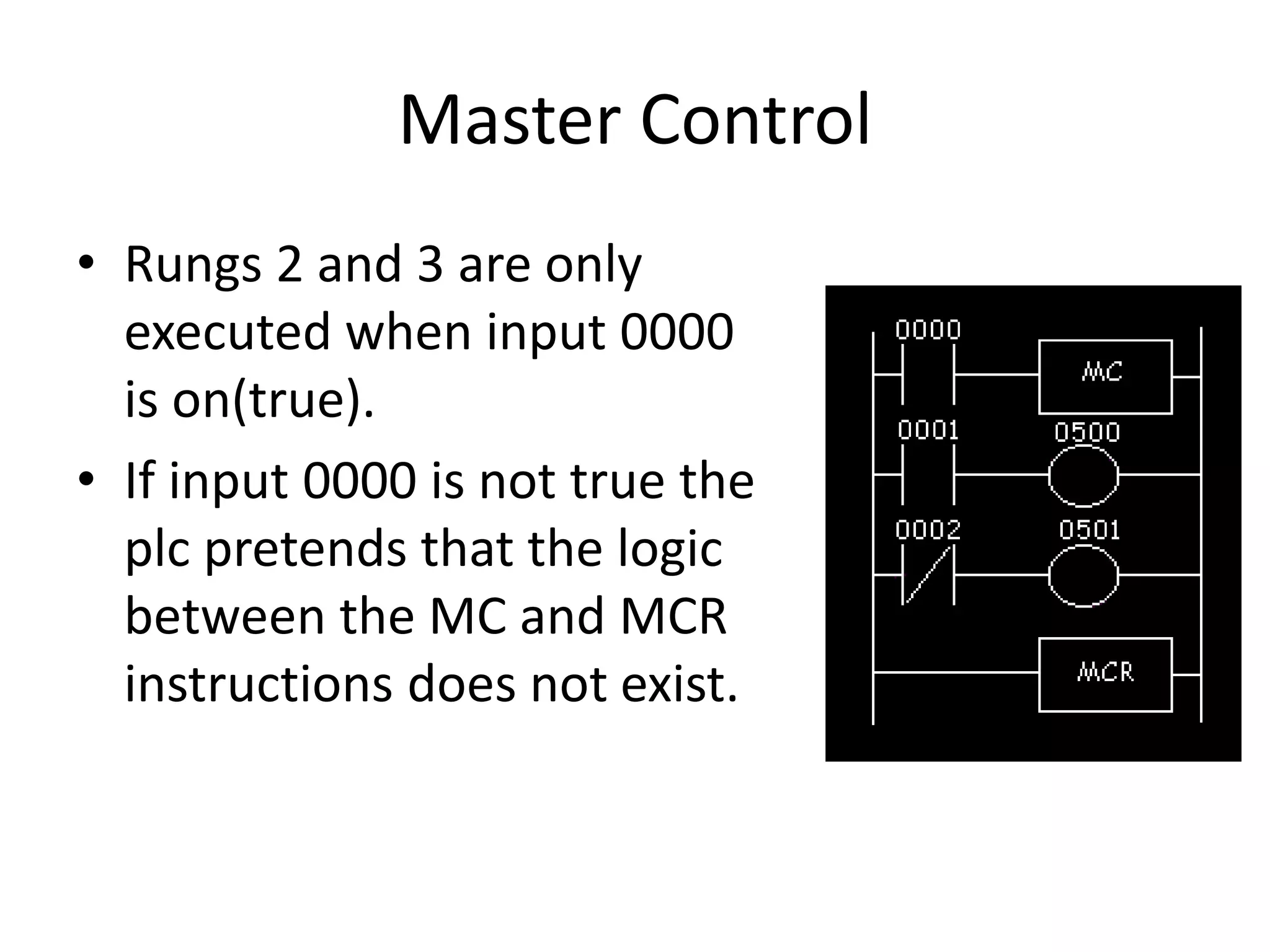 Master Control
• Rungs 2 and 3 are only
executed when input 0000
is on(true).
• If input 0000 is not true the
plc pretends that the logic
between the MC and MCR
instructions does not exist.
 