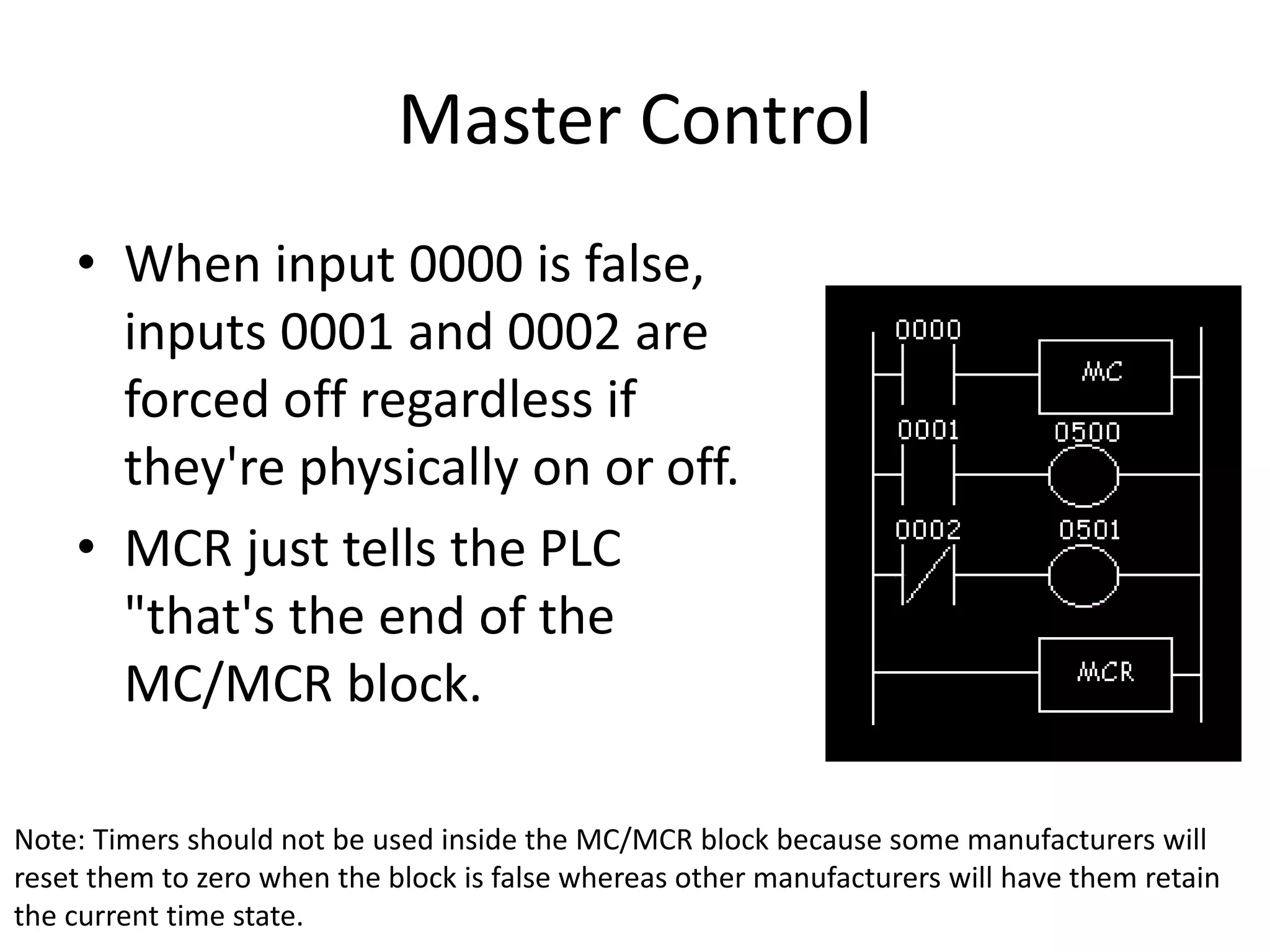 Master Control
• When input 0000 is false,
inputs 0001 and 0002 are
forced off regardless if
they're physically on or off.
• MCR just tells the PLC
"that's the end of the
MC/MCR block.
Note: Timers should not be used inside the MC/MCR block because some manufacturers will
reset them to zero when the block is false whereas other manufacturers will have them retain
the current time state.
 
