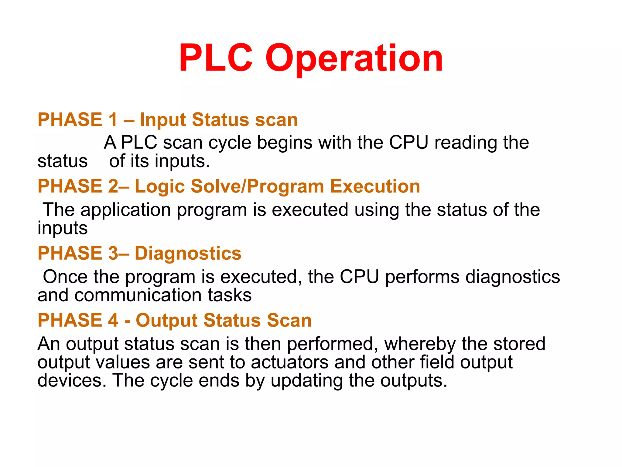PLC Operation
PHASE 1 – Input Status scan
A PLC scan cycle begins with the CPU reading the
status of its inputs.
PHASE 2– Logic Solve/Program Execution
The application program is executed using the status of the
inputs
PHASE 3– Diagnostics
Once the program is executed, the CPU performs diagnostics
and communication tasks
PHASE 4 - Output Status Scan
An output status scan is then performed, whereby the stored
output values are sent to actuators and other field output
devices. The cycle ends by updating the outputs.
 