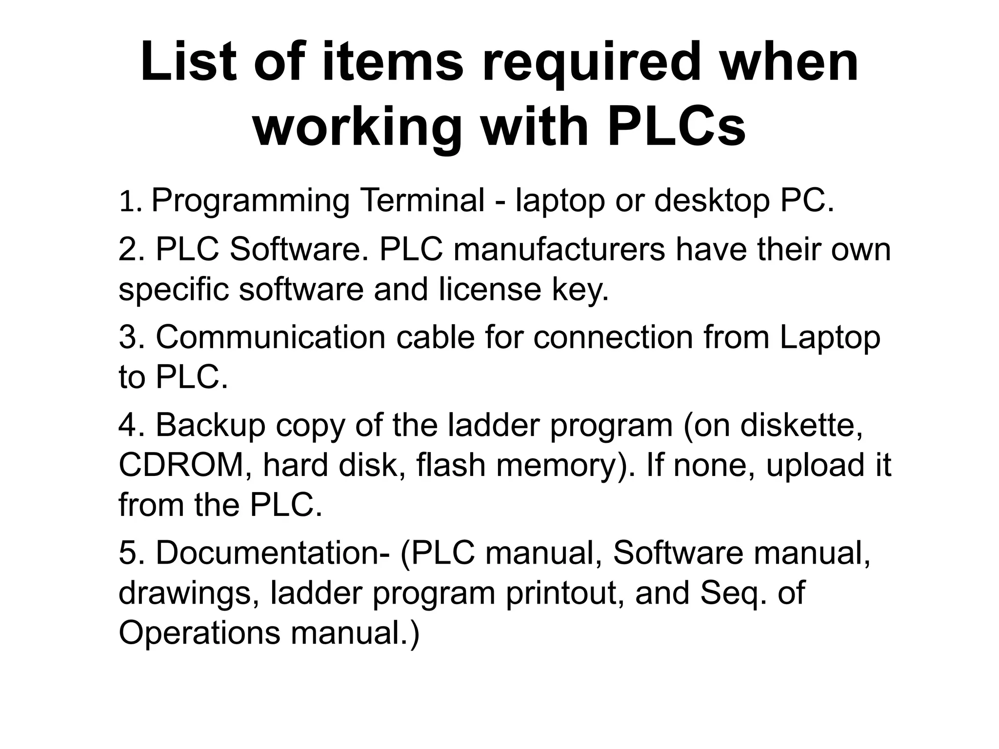 List of items required when
working with PLCs
1. Programming Terminal - laptop or desktop PC.
2. PLC Software. PLC manufacturers have their own
specific software and license key.
3. Communication cable for connection from Laptop
to PLC.
4. Backup copy of the ladder program (on diskette,
CDROM, hard disk, flash memory). If none, upload it
from the PLC.
5. Documentation- (PLC manual, Software manual,
drawings, ladder program printout, and Seq. of
Operations manual.)
 