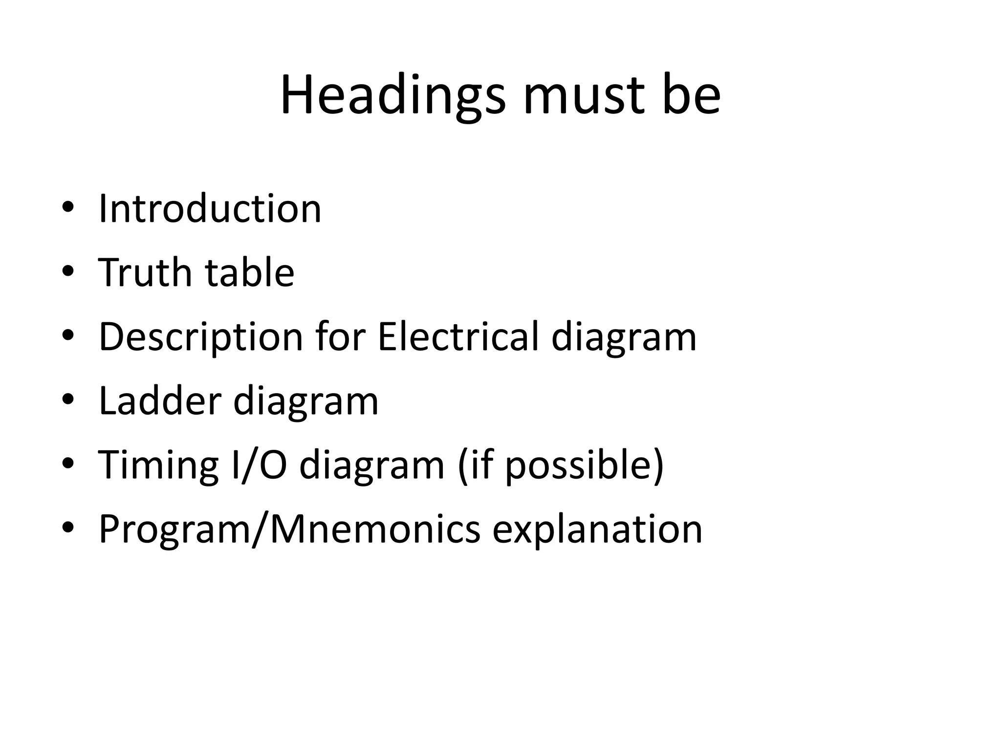 Headings must be
• Introduction
• Truth table
• Description for Electrical diagram
• Ladder diagram
• Timing I/O diagram (if possible)
• Program/Mnemonics explanation
 