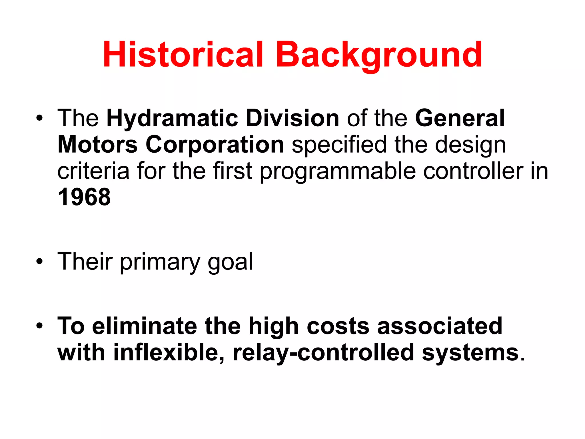 Historical Background
• The Hydramatic Division of the General
Motors Corporation specified the design
criteria for the first programmable controller in
1968
• Their primary goal
• To eliminate the high costs associated
with inflexible, relay-controlled systems.
 