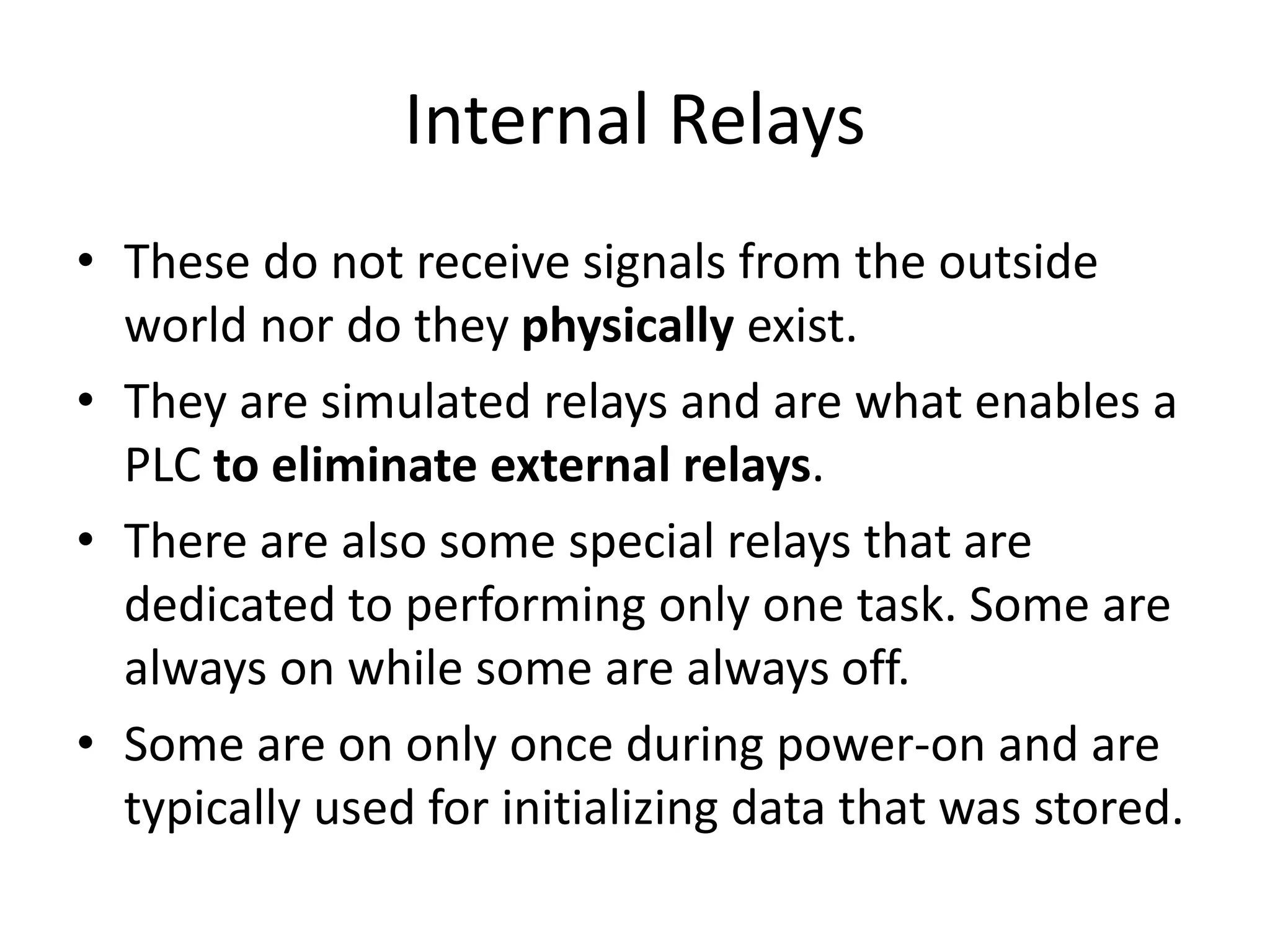 Internal Relays
• These do not receive signals from the outside
world nor do they physically exist.
• They are simulated relays and are what enables a
PLC to eliminate external relays.
• There are also some special relays that are
dedicated to performing only one task. Some are
always on while some are always off.
• Some are on only once during power-on and are
typically used for initializing data that was stored.
 