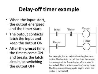 Delay-off timer example
• When the input start,
the output energized
and the timer start.
• The output contacts
latch the input and
keep the output ON.
• After the preset time,
the timers come ON
and breaks the latch
circuit, so switching
the output OFF
For example, for an external cooling fan on a
motor. The fan is to run all the time the motor
is running and for five minutes after motor is
turned off. This is a five-minute off-delay timer.
The five-minute timing cycle begins when the
motor is turned off.
 
