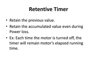 Retentive Timer
• Retain the previous value.
• Retain the accumulated value even during
Power loss.
• Ex: Each time the motor is turned off, the
timer will remain motor’s elapsed running
time.
 