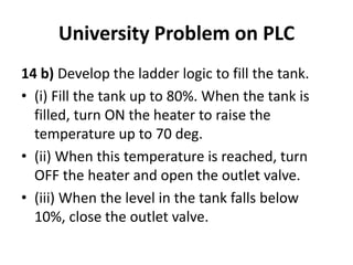 University Problem on PLC
14 b) Develop the ladder logic to fill the tank.
• (i) Fill the tank up to 80%. When the tank is
filled, turn ON the heater to raise the
temperature up to 70 deg.
• (ii) When this temperature is reached, turn
OFF the heater and open the outlet valve.
• (iii) When the level in the tank falls below
10%, close the outlet valve.
 