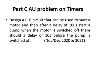 Part C AU problem on Timers
• Design a PLC circuit that can be used to start a
motor and then after a delay of 100s start a
pump when the motor is switched off there
should a delay of 10s before the pump is
switched off. (Nov/Dec 2020 & 2021)
 