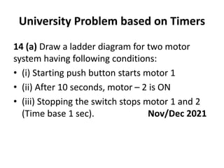 University Problem based on Timers
14 (a) Draw a ladder diagram for two motor
system having following conditions:
• (i) Starting push button starts motor 1
• (ii) After 10 seconds, motor – 2 is ON
• (iii) Stopping the switch stops motor 1 and 2
(Time base 1 sec). Nov/Dec 2021
 