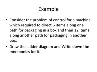 Example
• Consider the problem of control for a machine
which required to direct 6 items along one
path for packaging in a box and then 12 items
along another path for packaging in another
box.
• Draw the ladder diagram and Write down the
mnemonics for it.
 