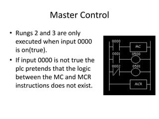 Master Control
• Rungs 2 and 3 are only
executed when input 0000
is on(true).
• If input 0000 is not true the
plc pretends that the logic
between the MC and MCR
instructions does not exist.
 