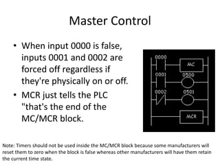 Master Control
• When input 0000 is false,
inputs 0001 and 0002 are
forced off regardless if
they're physically on or off.
• MCR just tells the PLC
"that's the end of the
MC/MCR block.
Note: Timers should not be used inside the MC/MCR block because some manufacturers will
reset them to zero when the block is false whereas other manufacturers will have them retain
the current time state.
 