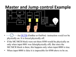 Master and Jump control Example
• An OUTB (OutBar or OutNot) instruction would not be
physically on. It is forced physically off.
• If the MC/MCR block were not there 0500 would be physically on
only when input 0001 was false(physically off). But since the
MC/MCR block is there, this happens only when input 0000 is true.
• When input 0000 is false it is impossible for 0500 above to be on.
 