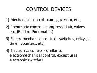 CONTROL DEVICES
1) Mechanical control - cam, governor, etc.,
2) Pneumatic control - compressed air, valves,
etc. (Electro-Pneumatics)
3) Electromechanical control - switches, relays, a
timer, counters, etc,
4) Electronics control - similar to
electromechanical control, except uses
electronic switches.
 