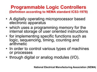 Programmable Logic Controllers
(Definition according to NEMA standard ICS3-1978)
• A digitally operating microprocessor based
electronic apparatus
• which uses a programming memory for the
internal storage of user oriented instructions
• for implementing specific functions such as
logic, sequencing, timing, counting and
arithmetic
• In order to control various types of machines
or processes
• through digital or analog modules (I/O).
National Electrical Manufacturing Association (NEMA)
 