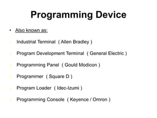 Programming Device
• Also known as:
 Industrial Terminal ( Allen Bradley )
 Program Development Terminal ( General Electric )
 Programming Panel ( Gould Modicon )
 Programmer ( Square D )
 Program Loader ( Idec-Izumi )
 Programming Console ( Keyence / Omron )
 
