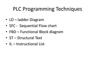 PLC Programming Techniques
• LD – ladder Diagram
• SFC - Sequential Flow chart
• FBD – Functional Block diagram
• ST – Structural Text
• IL – Instructional List
 