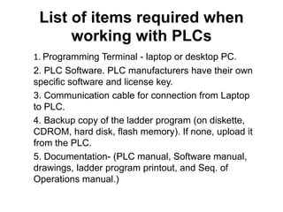 List of items required when
working with PLCs
1. Programming Terminal - laptop or desktop PC.
2. PLC Software. PLC manufacturers have their own
specific software and license key.
3. Communication cable for connection from Laptop
to PLC.
4. Backup copy of the ladder program (on diskette,
CDROM, hard disk, flash memory). If none, upload it
from the PLC.
5. Documentation- (PLC manual, Software manual,
drawings, ladder program printout, and Seq. of
Operations manual.)
 
