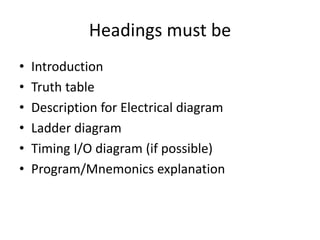Headings must be
• Introduction
• Truth table
• Description for Electrical diagram
• Ladder diagram
• Timing I/O diagram (if possible)
• Program/Mnemonics explanation
 
