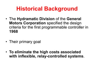 Historical Background
• The Hydramatic Division of the General
Motors Corporation specified the design
criteria for the first programmable controller in
1968
• Their primary goal
• To eliminate the high costs associated
with inflexible, relay-controlled systems.
 