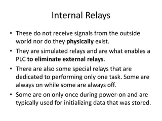 Internal Relays
• These do not receive signals from the outside
world nor do they physically exist.
• They are simulated relays and are what enables a
PLC to eliminate external relays.
• There are also some special relays that are
dedicated to performing only one task. Some are
always on while some are always off.
• Some are on only once during power-on and are
typically used for initializing data that was stored.
 