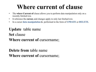 Where current of clause
• The where Current of clause allows you to perform data manipulation only on a
recently fetched row.
• It reference the cursor, and changes apply to only last fetched row.
• In a cursor data manipulation is performed in the form of UPDATE or DELETE.
Update table name
Set clause
Where current of cursorname;
Delete from table name
Where current of cursorname;
 