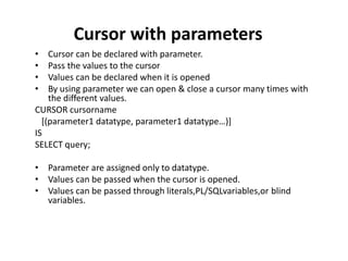 Cursor with parameters
• Cursor can be declared with parameter.
• Pass the values to the cursor
• Values can be declared when it is opened
• By using parameter we can open & close a cursor many times with
the different values.
CURSOR cursorname
[(parameter1 datatype, parameter1 datatype…)]
IS
SELECT query;
• Parameter are assigned only to datatype.
• Values can be passed when the cursor is opened.
• Values can be passed through literals,PL/SQLvariables,or blind
variables.
 