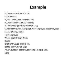Example
SQL>SET SERVEROUTPUT ON
SQL>DECLARE
V_FIRST EMPLOYEE.FNAME%TYPE;
V_LAST EMPLOYEE.LNAME%TYPE;
D_ID NUMBER(2):=&DEPARTMENT_ID;
CURSOR EMPLOYEE_CUR(Dept_Num Employee.DeptID%Type)Is
SELECT LName,Fname
From Employee
Where DeptID=Dept_Num;
BEGIN
OPEN EMPLOYEE_CUR(D_ID);
DBMS_OUTPUT.PUT_LINE
(‘EMPLOYEES IN DEPARTMENT’||TO_CHAR(D_ID));
LOOP
 