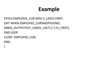 FETCH EMPLOYEE_CUR INTO V_LAST,V FIRST;
EXIT WHEN EMPLOYEE_CUR%NOTFOUND;
DBMS_OUTPUT.PUT_LINE(V_LAST||’,’||V_FIRST);
END LOOP
CLOSE EMPLOYEE_CUR;
END;
/
Example
 