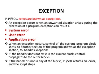 In Pl/SQL, errors are known as exceptions.
 An exception occurs when an unwanted situation arises during the
exception of a program.exception can result a
 System error
 User error
 Application error
 When an exception occurs, control of the current program block
shifts to another section of the program known as the exception
section, to handle exceptions.
 If the handler does not exist in the current block, control
propagates to the outer blocks.
 If the handler is not in any of the blocks, PL/SQL returns an error,
and the script stops.
EXCEPTION
 