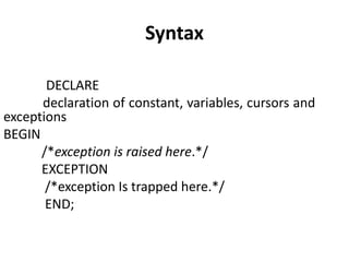 Syntax
DECLARE
declaration of constant, variables, cursors and
exceptions
BEGIN
/*exception is raised here.*/
EXCEPTION
/*exception Is trapped here.*/
END;
 