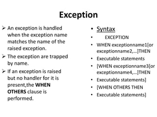  An exception is handled
when the exception name
matches the name of the
raised exception.
 The exception are trapped
by name.
 If an exception is raised
but no handler for it is
present,the WHEN
OTHERS clause is
performed.
• Syntax
• EXCEPTION
• WHEN exceptionname1[or
exceptionname2,…]THEN
• Executable statements
• [WHEN exceptionname3[or
exceptionname4,…]THEN
• Executable statements]
• [WHEN OTHERS THEN
• Executable statements]
Exception
 