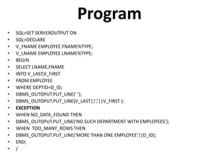 Program
• SQL>SET SERVEROUTPUT ON
• SQL>DECLARE
• V_FNAME EMPLOYEE.FNAME%TYPE;
• V_LNAME EMPLOYEE.LNAME%TYPE;
• BEGIN
• SELECT LNAME,FNAME
• INTO V_LAST,V_FIRST
• FROM EMPLOYEE
• WHERE DEPTID=D_ID;
• DBMS_OUTOPUT.PUT_LINE(‘ ‘);
• DBMS_OUTOPUT.PUT_LINE(V_LAST||’,’||V_FIRST );
• EXCEPTION
• WHEN NO_DATA_FOUND THEN
• DBMS_OUTOPUT.PUT_LINE(‘NO SUCH DEPARTMENT WITH EMPLOYEES’);
• WHEN TOO_MANY_ROWS THEN
• DBMS_OUTOPUT.PUT_LINE(‘MORE THAN ONE EMPLOYEE’||D_ID);
• END;
• /
 