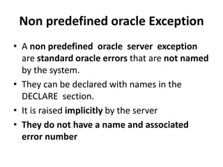 Non predefined oracle Exception
• A non predefined oracle server exception
are standard oracle errors that are not named
by the system.
• They can be declared with names in the
DECLARE section.
• It is raised implicitly by the server
• They do not have a name and associated
error number
 