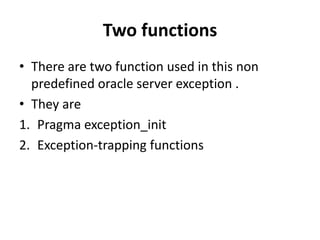 Two functions
• There are two function used in this non
predefined oracle server exception .
• They are
1. Pragma exception_init
2. Exception-trapping functions
 