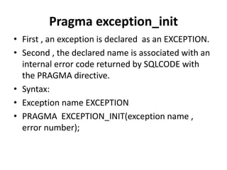 • First , an exception is declared as an EXCEPTION.
• Second , the declared name is associated with an
internal error code returned by SQLCODE with
the PRAGMA directive.
• Syntax:
• Exception name EXCEPTION
• PRAGMA EXCEPTION_INIT(exception name ,
error number);
Pragma exception_init
 