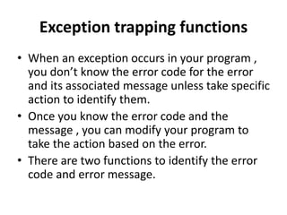 Exception trapping functions
• When an exception occurs in your program ,
you don’t know the error code for the error
and its associated message unless take specific
action to identify them.
• Once you know the error code and the
message , you can modify your program to
take the action based on the error.
• There are two functions to identify the error
code and error message.
 