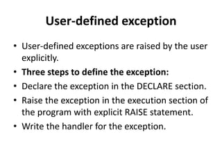 User-defined exception
• User-defined exceptions are raised by the user
explicitly.
• Three steps to define the exception:
• Declare the exception in the DECLARE section.
• Raise the exception in the execution section of
the program with explicit RAISE statement.
• Write the handler for the exception.
 