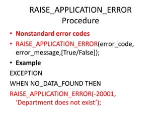 RAISE_APPLICATION_ERROR
Procedure
• Nonstandard error codes
• RAISE_APPLICATION_ERROR(error_code,
error_message,[True/False]);
• Example
EXCEPTION
WHEN NO_DATA_FOUND THEN
RAISE_APPLICATION_ERROR(-20001,
‘Department does not exist’);
 