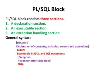 PL/SQL Block
PL/SQL block consists three sections.
1. A declaration section.
2. An executable section.
3. An exception handling section.
General syntax:
[DECLARE
Declaration of constants, variables, cursors and executions]
BEGIN
Executable PL/SQL and SQL statements
[Exception
Action for error conditions]
END;
 