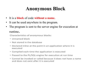Anonymous Block
• It is a block of code without a name.
• It can be used anywhere in the program.
• The program is sent to the server engine for execution at
runtime.
 