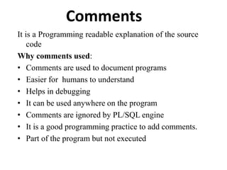 Comments
It is a Programming readable explanation of the source
code
Why comments used:
• Comments are used to document programs
• Easier for humans to understand
• Helps in debugging
• It can be used anywhere on the program
• Comments are ignored by PL/SQL engine
• It is a good programming practice to add comments.
• Part of the program but not executed
 