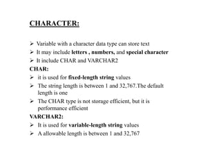 CHARACTER:
 Variable with a character data type can store text
 It may include letters , numbers, and special character
 It include CHAR and VARCHAR2
CHAR:
 it is used for fixed-length string values
 The string length is between 1 and 32,767.The default
length is one
 The CHAR type is not storage efficient, but it is
performance efficient
VARCHAR2:
 It is used for variable-length string values
 A allowable length is between 1 and 32,767
 
