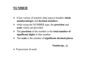 NUMBER
 It has variety of numeric data types,it handles whole
number,integer and decimal numbers
 while using the NUMBER type, the precision and
scale values are provided
 The precision of the number is the total number of
significant digits in that number
 The scale is the number of significant decimal places
Number(p , s)
 P-precision ;S-scale
 
