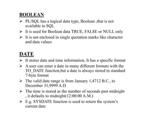 BOOLEAN
 PL/SQL has a logical data type, Boolean ,that is not
available in SQL
 It is used for Boolean data TRUE, FALSE or NULL only
 It is not enclosed in single quotation marks like character
and data values
DATE
 It stores date and time information, It has a specific format
 A user can enter a date in many different formats with the
TO_DATE function,but a date is always stored in standard
7-byte format
 The valid date range is from January 1,4712 B.C., to
December 31,9999 A.D
 The time is stored as the number of seconds past midnight
, it defaults to midnight(12:00:00 A.M.)
 E.g. SYSDATE function is used to return the system’s
current date
 