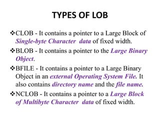 TYPES OF LOB
CLOB - It contains a pointer to a Large Block of
Single-byte Character data of fixed width.
BLOB - It contains a pointer to the Large Binary
Object.
BFILE - It contains a pointer to a Large Binary
Object in an external Operating System File. It
also contains directory name and the file name.
NCLOB - It contains a pointer to a Large Block
of Multibyte Character data of fixed width.
 