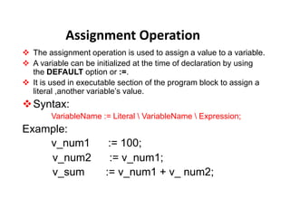Assignment Operation
 The assignment operation is used to assign a value to a variable.
 A variable can be initialized at the time of declaration by using
the DEFAULT option or :=.
 It is used in executable section of the program block to assign a
literal ,another variable’s value.
Syntax:
VariableName := Literal  VariableName  Expression;
Example:
v_num1 := 100;
v_num2 := v_num1;
v_sum := v_num1 + v_ num2;
 