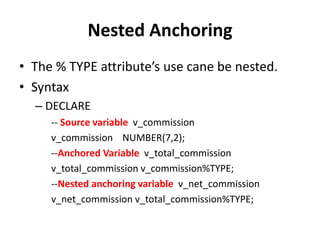 Nested Anchoring
• The % TYPE attribute’s use cane be nested.
• Syntax
– DECLARE
-- Source variable v_commission
v_commission NUMBER(7,2);
--Anchored Variable v_total_commission
v_total_commission v_commission%TYPE;
--Nested anchoring variable v_net_commission
v_net_commission v_total_commission%TYPE;
 