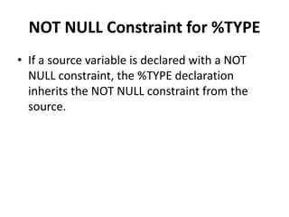NOT NULL Constraint for %TYPE
• If a source variable is declared with a NOT
NULL constraint, the %TYPE declaration
inherits the NOT NULL constraint from the
source.
 