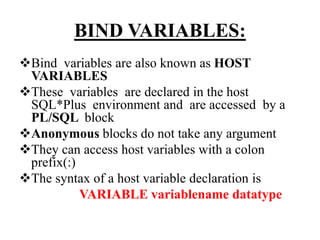 BIND VARIABLES:
Bind variables are also known as HOST
VARIABLES
These variables are declared in the host
SQL*Plus environment and are accessed by a
PL/SQL block
Anonymous blocks do not take any argument
They can access host variables with a colon
prefix(:)
The syntax of a host variable declaration is
VARIABLE variablename datatype
 