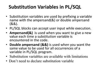 Substitution Variables in PL/SQL
• Substitution variables are used by prefixing a variable
name with the ampersand(&) or double ampersand
(&&).
• PL/SQL blocks can accept user input while execution.
• Ampersand(&) is used when you want to give a new
value each time a substitution variable is
encountered in the code.
• Double ampersand (&&) is used when you want the
same value to be used for all occurrences of a
variable in PL/SQL program.
• Substitution variables are available with limitations
• Don’t need to declare substitution variable
 